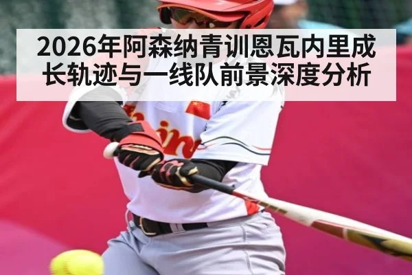 2026年阿森纳青训恩瓦内里成长轨迹与一线队前景深度分析